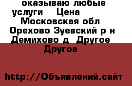 оказываю любые услуги  › Цена ­ 2 500 - Московская обл., Орехово-Зуевский р-н, Демихово д. Другое » Другое   